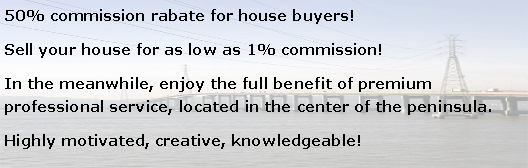 Text Box: 50% commission rabate for house buyers!Sell your house for as low as 1% commission!In the meanwhile, enjoy the full benefit of premium professional service, located in the center of the peninsula.Highly motivated, creative, knowledgeable!